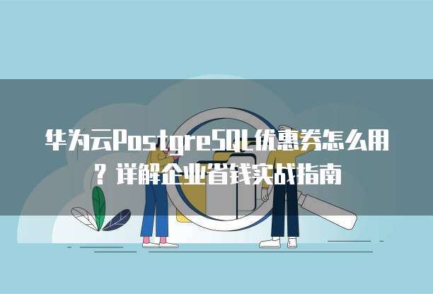 华为云PostgreSQL优惠券怎么用?详解企业省钱实战指南