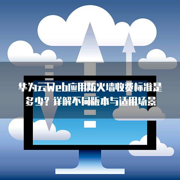 华为云Web应用防火墙收费标准是多少?详解不同版本与适用场景