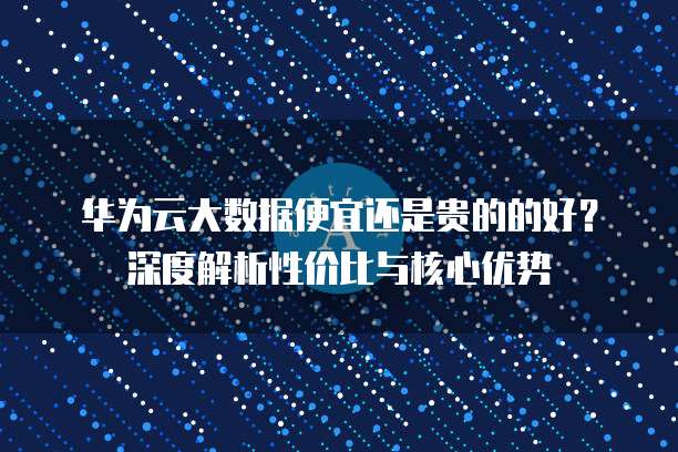 华为云大数据便宜还是贵的的好?深度解析性价比与核心优势