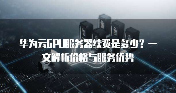 华为云GPU服务器续费是多少?一文解析价格与服务优势