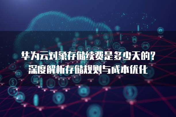华为云对象存储续费是多少天的?深度解析存储规则与成本优化