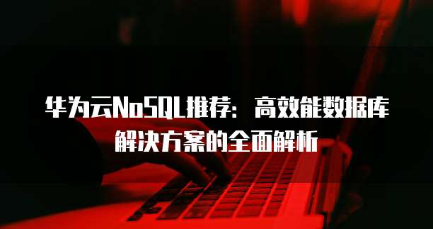 华为云NoSQL推荐:高效能数据库解决方案的全面解析