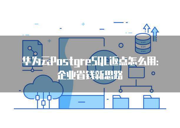 华为云PostgreSQL返点怎么用：企业省钱新思路