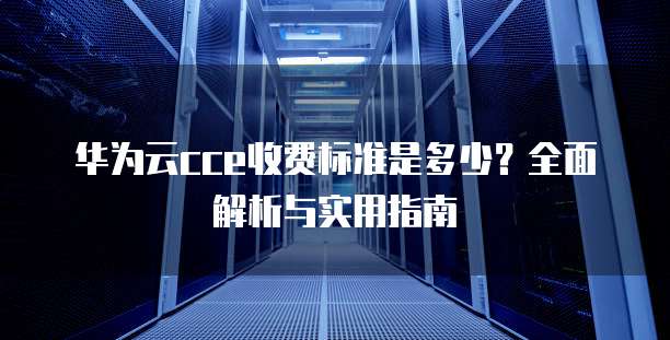 华为云cce收费标准是多少?全面解析与实用指南