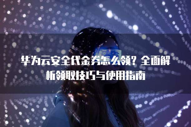 华为云安全代金券怎么领?全面解析领取技巧与使用指南