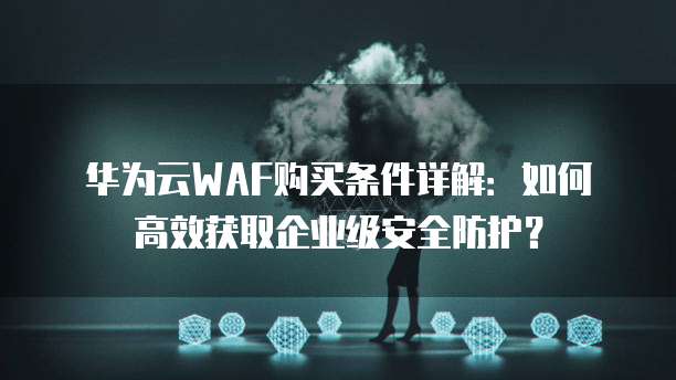 华为云WAF购买条件详解:如何高效获取企业级安全防护?