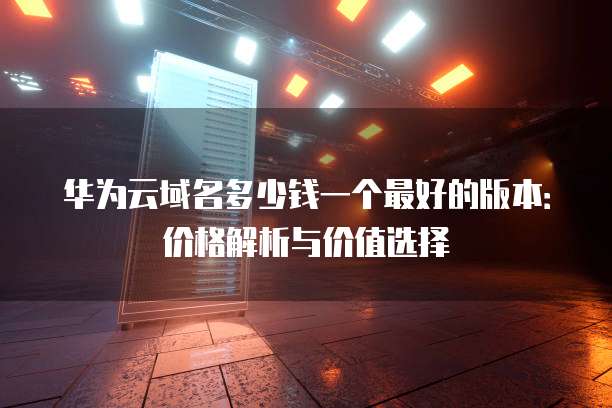 华为云域名多少钱一个最好的版本:价格解析与价值选择