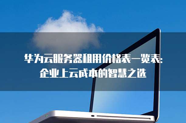 华为云服务器租用价格表一览表:企业上云成本的智慧之选