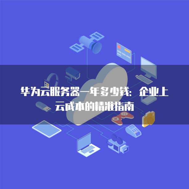华为云服务器一年多少钱:企业上云成本的精准指南