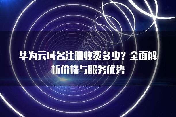 华为云域名注册收费多少？全面解析价格与服务优势