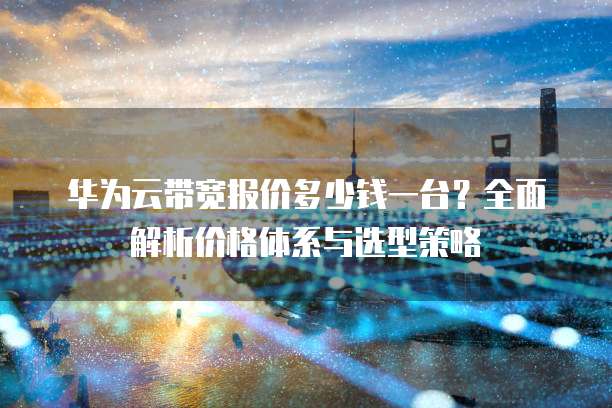 华为云带宽报价多少钱一台?全面解析价格体系与选型策略