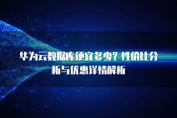 华为云数据库便宜多少?性价比分析与优惠详情解析