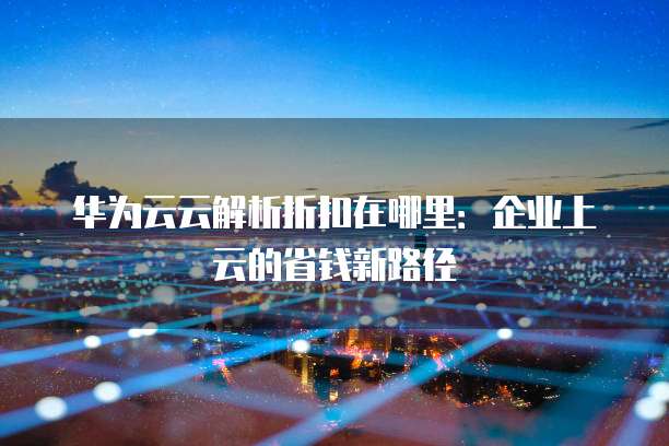 华为云云解析折扣在哪里:企业上云的省钱新路径