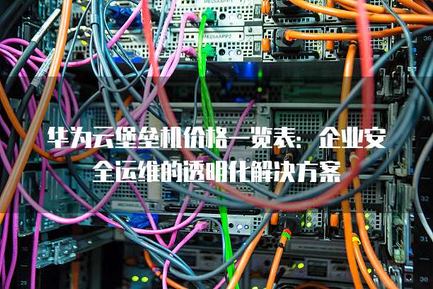华为云堡垒机价格一览表:企业安全运维的透明化解决方案