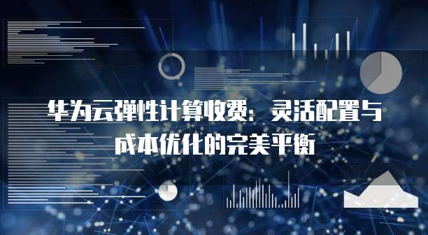 华为云弹性计算收费:灵活配置与成本优化的完美平衡