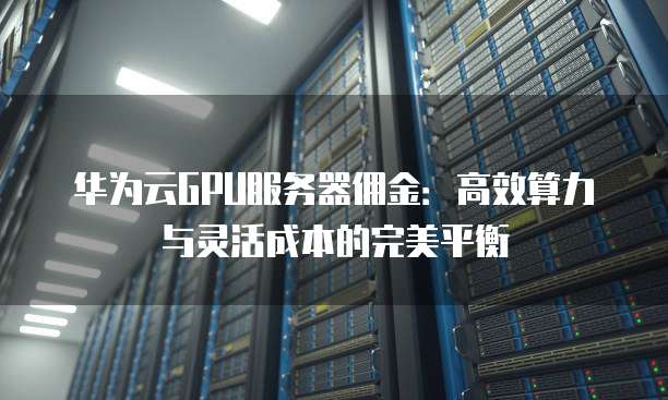 华为云GPU服务器佣金:高效算力与灵活成本的完美平衡