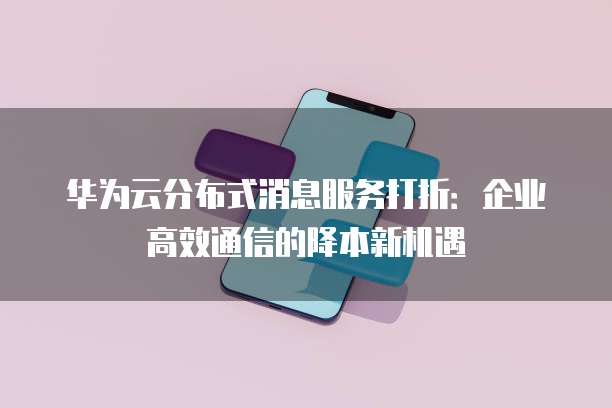 华为云分布式消息服务打折:企业高效通信的降本新机遇