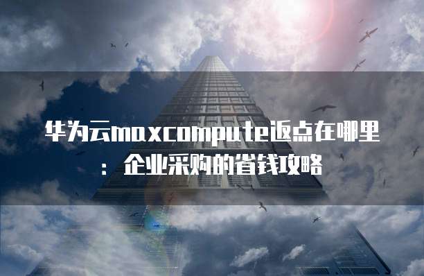 华为云maxcompute返点在哪里:企业采购的省钱攻略