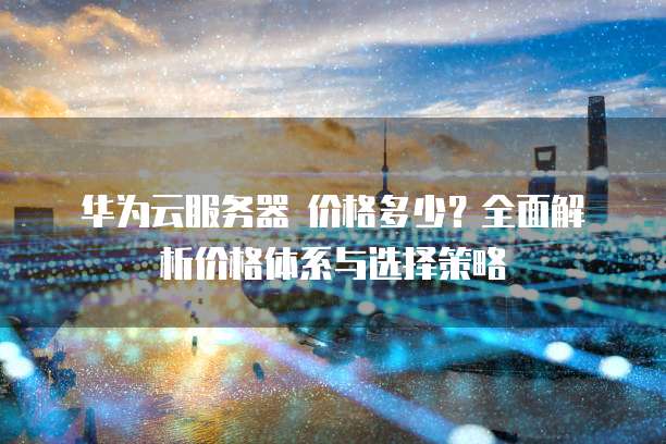 华为云服务器 价格多少?全面解析价格体系与选择策略