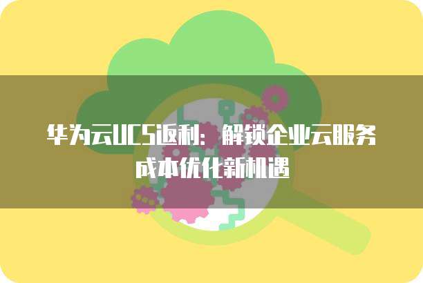 华为云UCS返利:解锁企业云服务成本优化新机遇