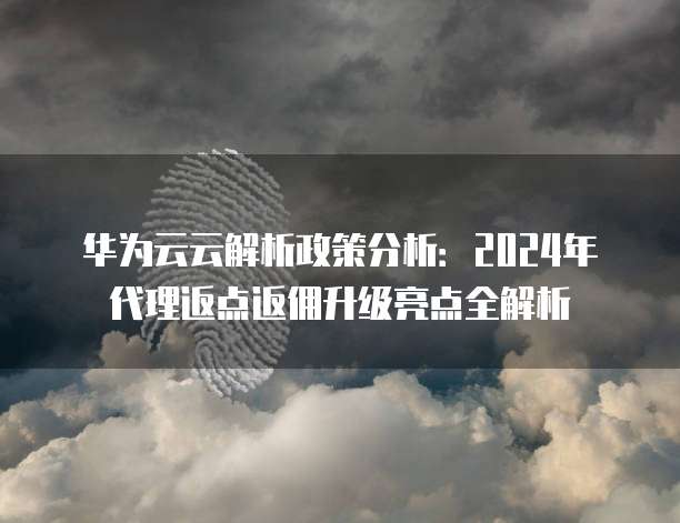 华为云云解析政策分析:2024年代理返点返佣升级亮点全解析