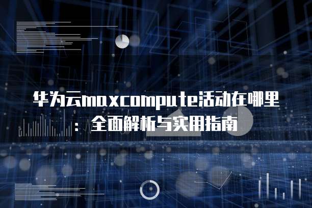 华为云maxcompute活动在哪里:全面解析与实用指南