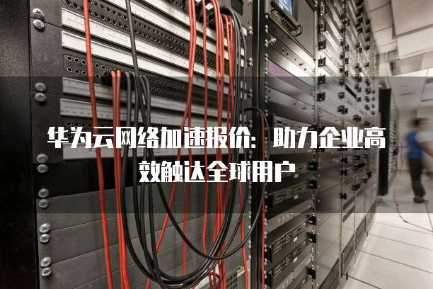 华为云网络加速报价:助力企业高效触达全球用户