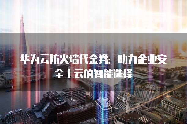 华为云防火墙代金券:助力企业安全上云的智能选择