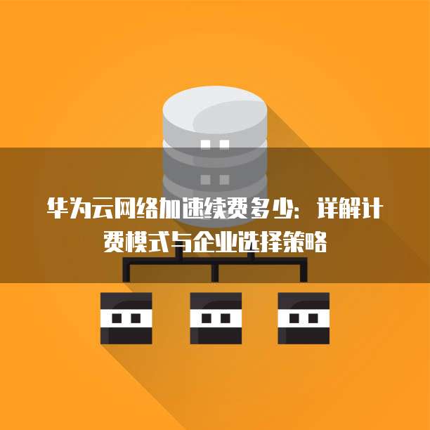 华为云网络加速续费多少：详解计费模式与企业选择策略