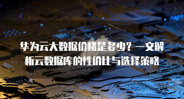 华为云大数据价格是多少?一文解析云数据库的性价比与选择策略