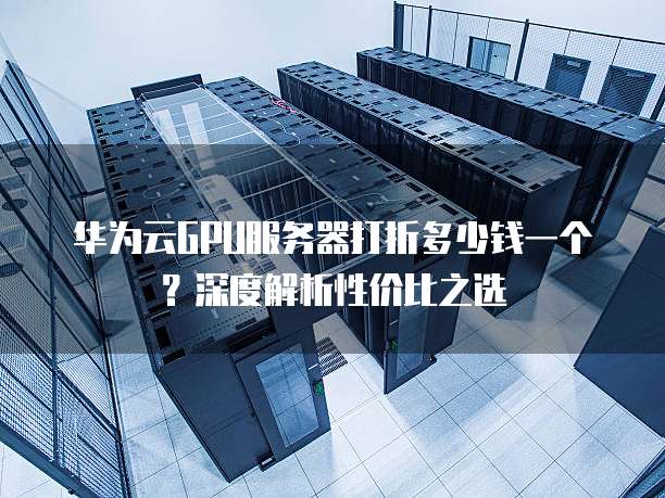 华为云GPU服务器打折多少钱一个?深度解析性价比之选
