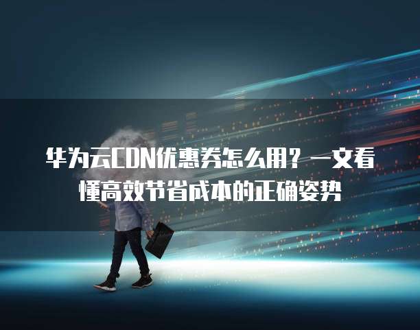 华为云CDN优惠券怎么用?一文看懂高效节省成本的正确姿势