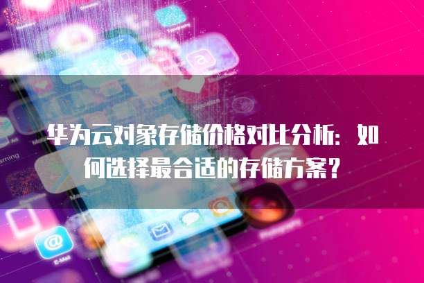 华为云对象存储价格对比分析:如何选择最合适的存储方案?