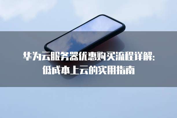华为云服务器优惠购买流程详解:低成本上云的实用指南
