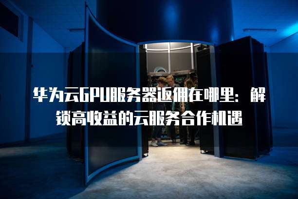 华为云GPU服务器返佣在哪里:解锁高收益的云服务合作机遇