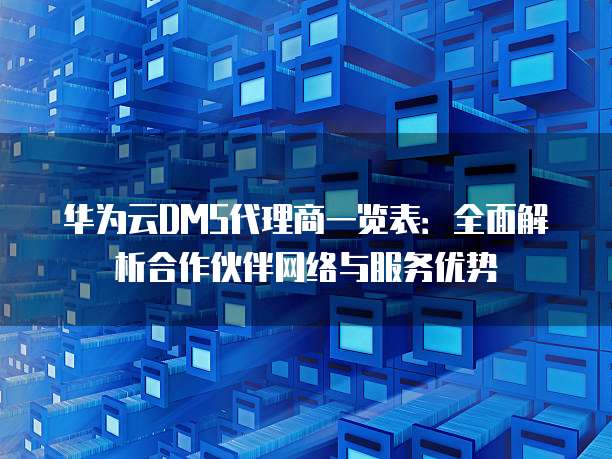 华为云DMS代理商一览表:全面解析合作伙伴网络与服务优势