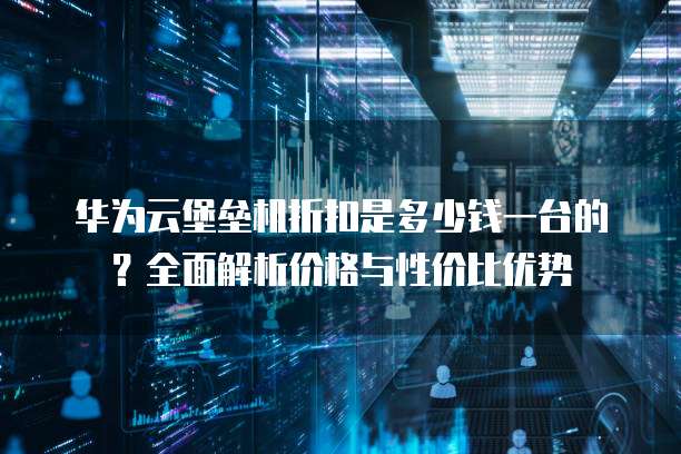 华为云堡垒机折扣是多少钱一台的?全面解析价格与性价比优势