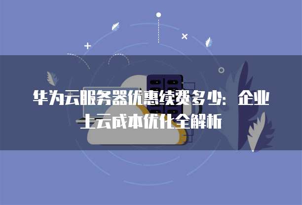 华为云服务器优惠续费多少:企业上云成本优化全解析