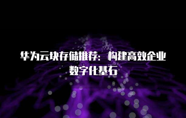华为云块存储推荐：构建高效企业数字化基石