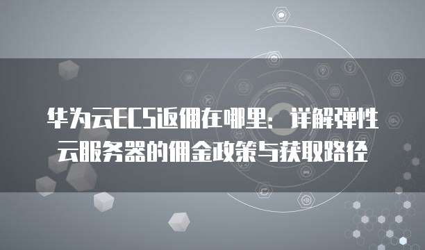 华为云ECS返佣在哪里：详解弹性云服务器的佣金政策与获取路径