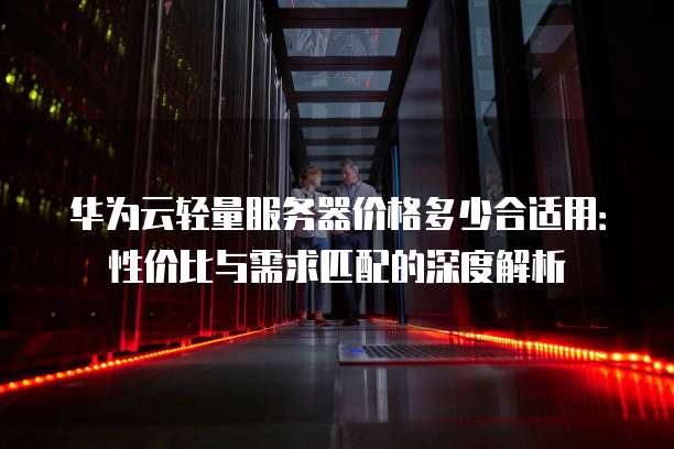 华为云轻量服务器价格多少合适用:性价比与需求匹配的深度解析