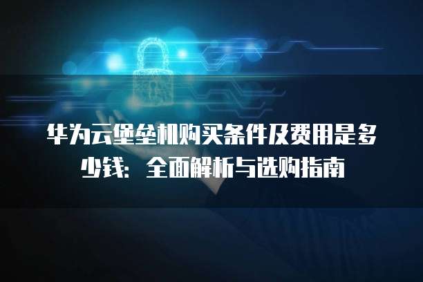 华为云堡垒机购买条件及费用是多少钱:全面解析与选购指南