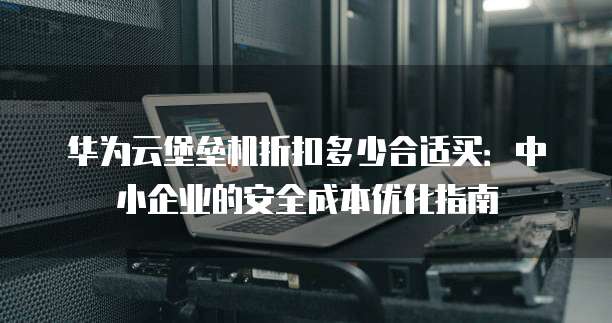 华为云堡垒机折扣多少合适买:中小企业的安全成本优化指南