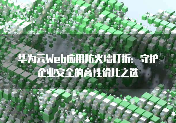 华为云Web应用防火墙打折:守护企业安全的高性价比之选