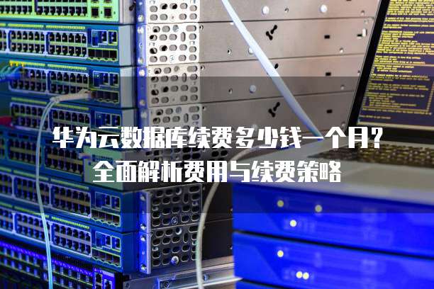 华为云数据库续费多少钱一个月?全面解析费用与续费策略