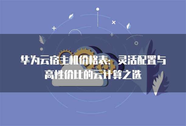 华为云宿主机价格表:灵活配置与高性价比的云计算之选