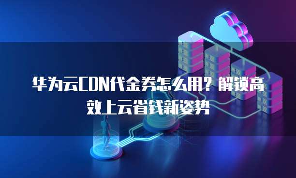 华为云CDN代金券怎么用?解锁高效上云省钱新姿势