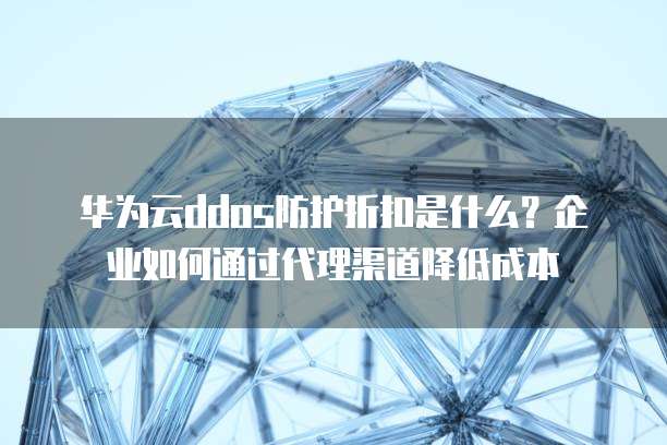 华为云ddos防护折扣是什么?企业如何通过代理渠道降低成本