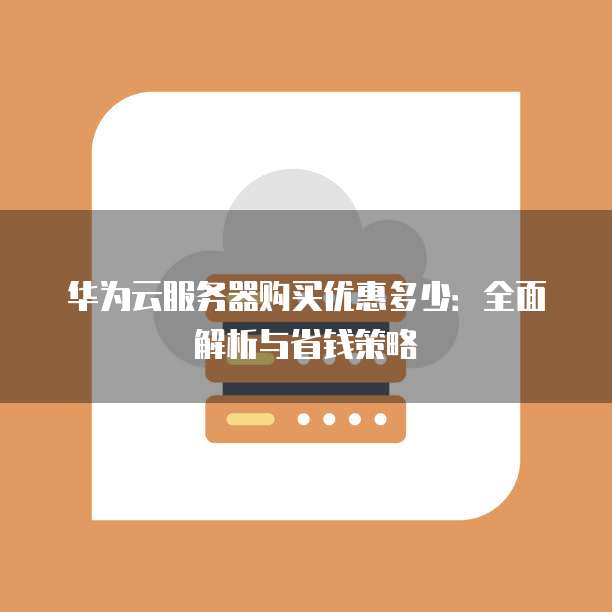 华为云服务器购买优惠多少:全面解析与省钱策略