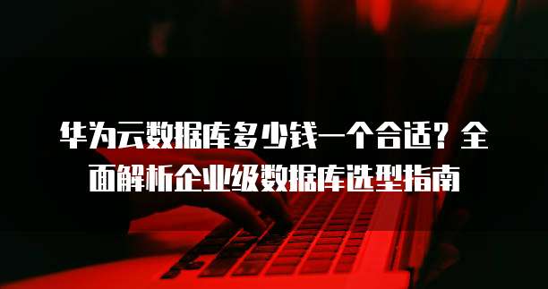华为云数据库多少钱一个合适?全面解析企业级数据库选型指南